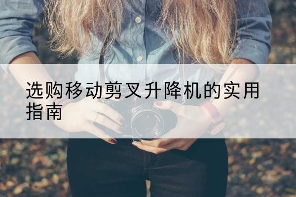 潮阳移动剪叉升降机怎么选-选购移动剪叉升降机的实用指南