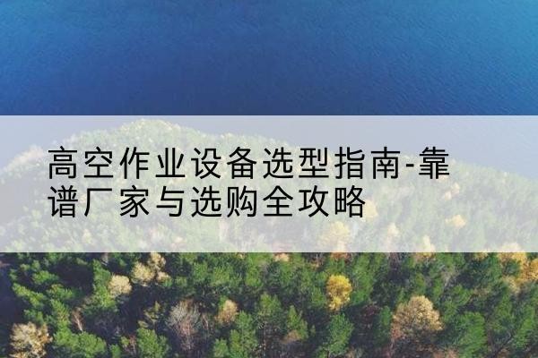 潮阳升降车厂家-高空作业设备选型指南-靠谱厂家与选购全攻略