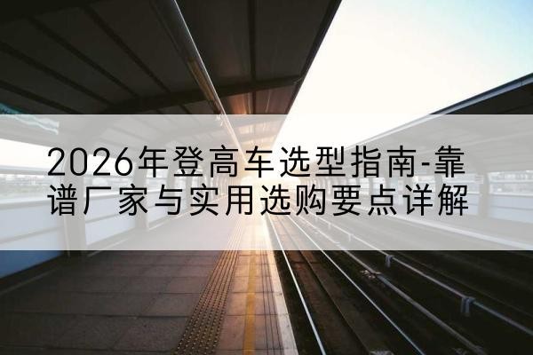 潮阳登高车厂家推荐-2026年登高车选型指南-靠谱厂家与实用选购要点详解