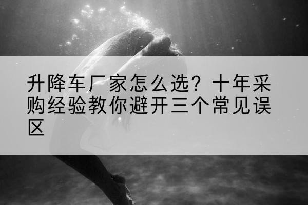 潮阳升降车厂家-怎么选?十年采购经验教你避开三个常见误区
