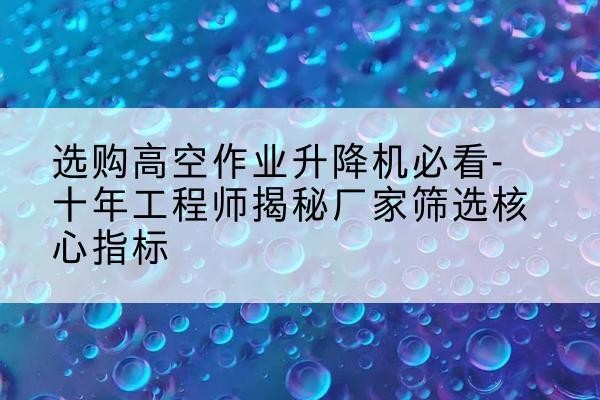 潮阳高空作业升降机厂家推荐-选购高空作业升降机必看-十年工程师揭秘厂家筛选核心指标
