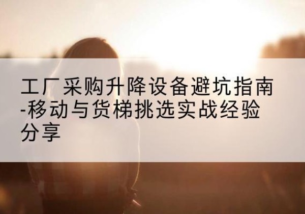 潮阳移动式升降机怎么选-工厂采购升降设备避坑指南-移动与货梯挑选实战经验分享