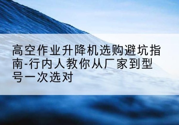 潮阳升降平台厂家-高空作业升降机选购避坑指南-行内人教你从厂家到型号一次选对