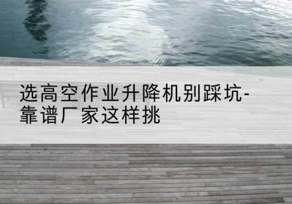 潮阳剪叉式升降机厂家-选高空作业升降机别踩坑-靠谱厂家这样挑