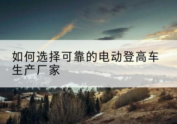 潮阳电动登高车厂家-如何选择可靠的电动登高车生产厂家