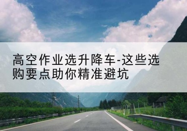 潮阳升降车厂家-高空作业选升降车-这些选购要点助你*避坑