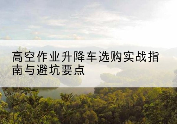 潮阳升降车怎么选-高空作业升降车选购实战指南与避坑要点
