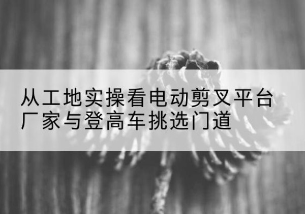 潮阳电动剪叉升降平台厂家-从工地实操看电动剪叉平台厂家与登高车挑选门道
