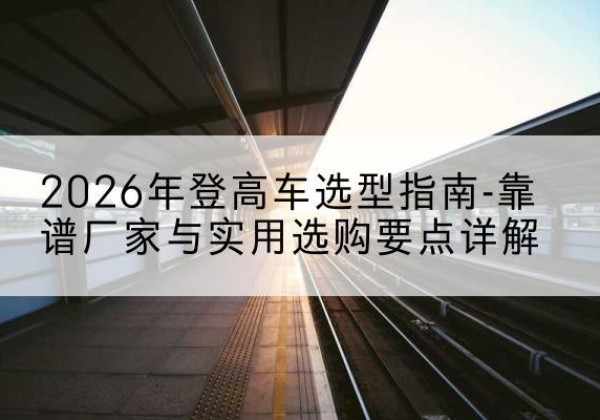 潮阳登高车厂家推荐-2026年登高车选型指南-靠谱厂家与实用选购要点详解